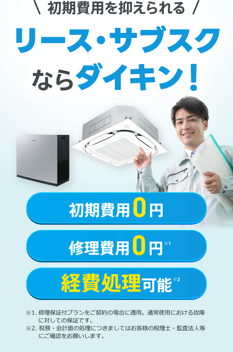 初期費用を抑えられるリース・サブスクならダイキン！初期費用0円、修理費用0円※1、経費処理可能※2。※1.修理保証付プランをご契約の場合に適用。通常使用における故障に対しての保証です。※2. 税務・会計面の処理につきましてはお客様の税理士・監査法人等にご確認をお願いします。